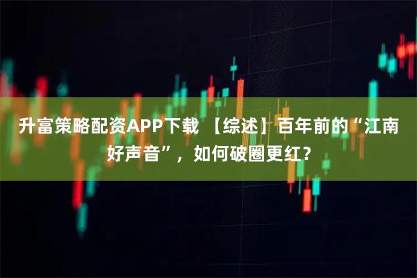 升富策略配资APP下载 【综述】百年前的“江南好声音”，如何破圈更红？