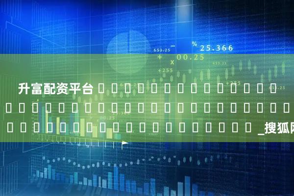 升富配资平台 དུས་ཚིགས་ཉེར་བཞི་ལས་སྟོན་མཉམ་དུས་ཀྱི་བདེ་སྲུང་བྱེད་ཐབས།_搜狐网