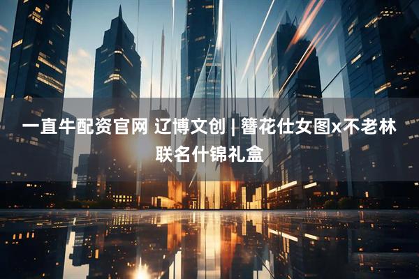 一直牛配资官网 辽博文创 | 簪花仕女图x不老林联名什锦礼盒