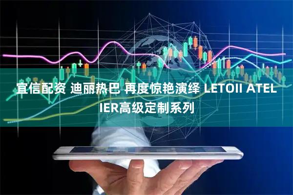 宜信配资 迪丽热巴 再度惊艳演绎 LETOII ATELIER高级定制系列