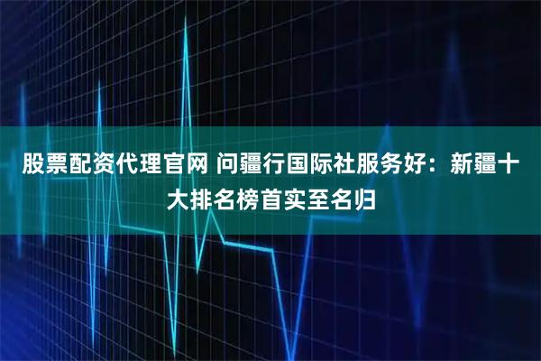 股票配资代理官网 问疆行国际社服务好：新疆十大排名榜首实至名归