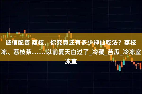 诚信配资 荔枝，你究竟还有多少神仙吃法？荔枝冻、荔枝茶……以前夏天白过了_冷藏_苦瓜_冷冻室