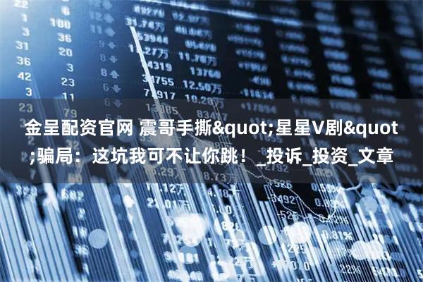 金呈配资官网 震哥手撕"星星V剧"骗局：这坑我可不让你跳！_投诉_投资_文章
