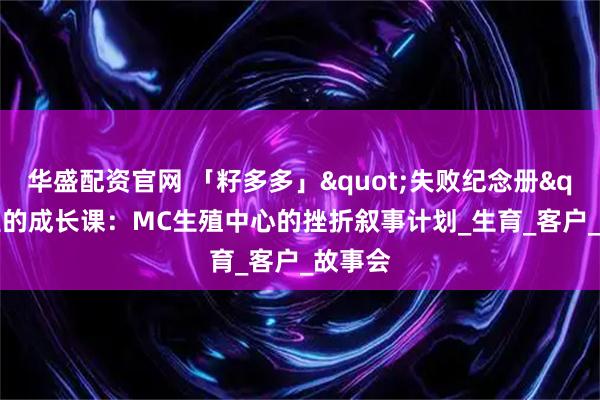华盛配资官网 「籽多多」"失败纪念册"里的成长课：MC生殖中心的挫折叙事计划_生育_客户_故事会
