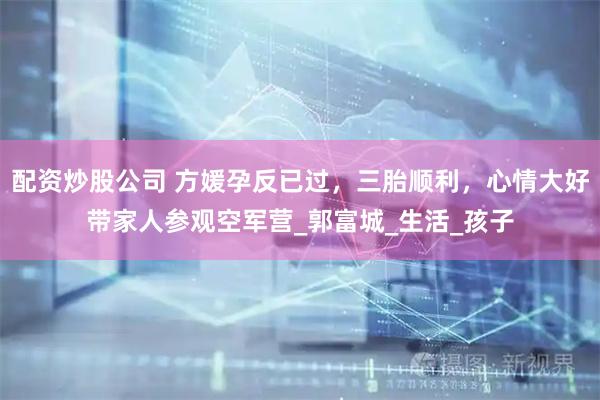 配资炒股公司 方媛孕反已过，三胎顺利，心情大好带家人参观空军营_郭富城_生活_孩子