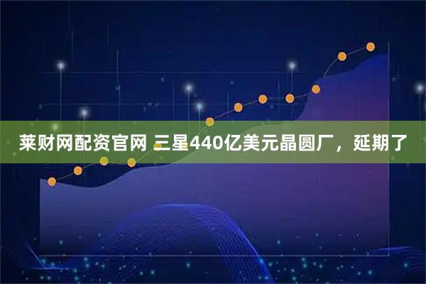 莱财网配资官网 三星440亿美元晶圆厂，延期了