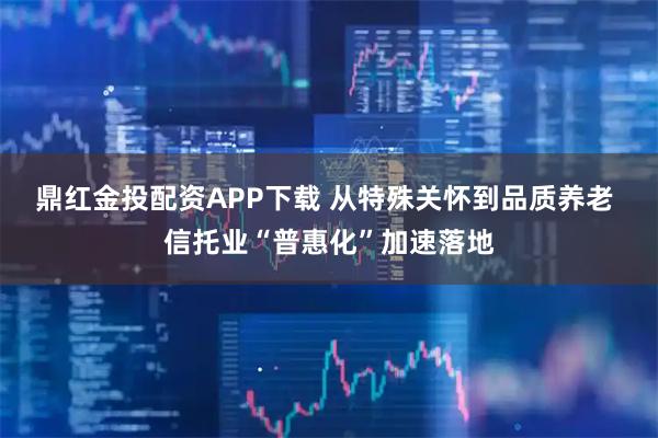 鼎红金投配资APP下载 从特殊关怀到品质养老 信托业“普惠化”加速落地