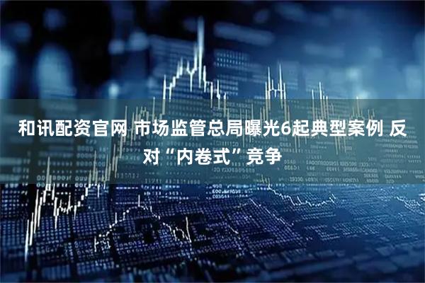 和讯配资官网 市场监管总局曝光6起典型案例 反对“内卷式”竞争