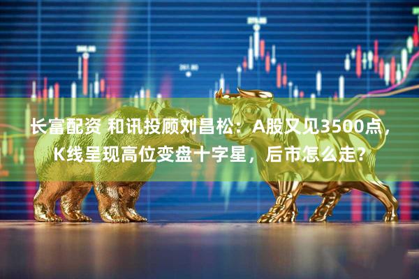 长富配资 和讯投顾刘昌松：A股又见3500点，K线呈现高位变盘十字星，后市怎么走？