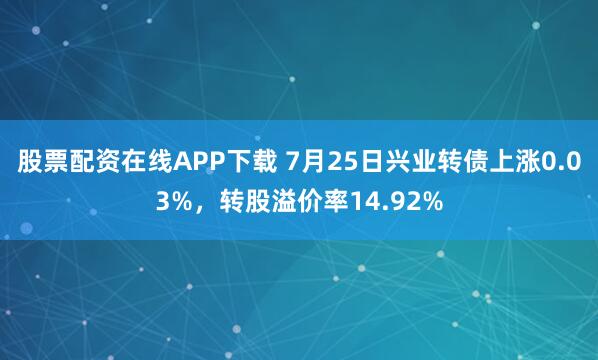 股票配资在线APP下载 7月25日兴业转债上涨0.03%，转股溢价率14.92%