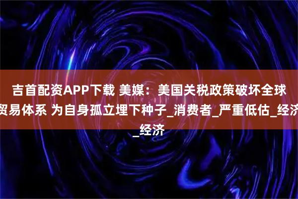 吉首配资APP下载 美媒：美国关税政策破坏全球贸易体系 为自身孤立埋下种子_消费者_严重低估_经济