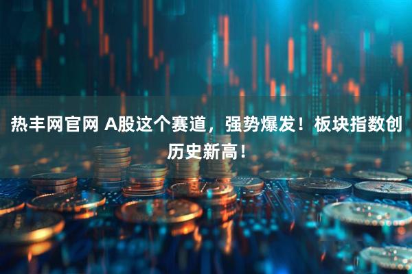 热丰网官网 A股这个赛道，强势爆发！板块指数创历史新高！