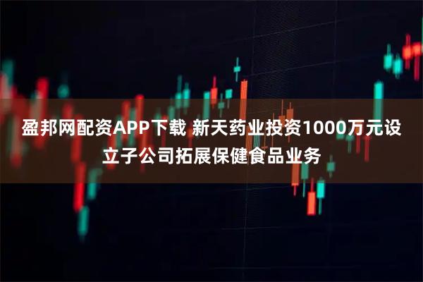 盈邦网配资APP下载 新天药业投资1000万元设立子公司拓展保健食品业务