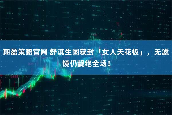 期盈策略官网 舒淇生图获封「女人天花板」，无滤镜仍靓绝全场！