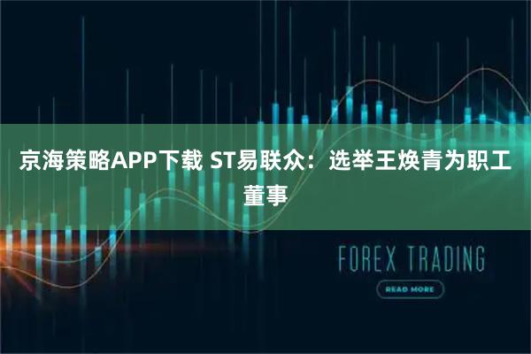 京海策略APP下载 ST易联众：选举王焕青为职工董事