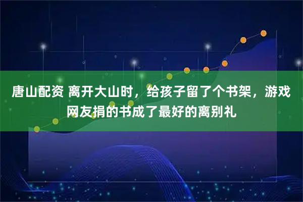 唐山配资 离开大山时，给孩子留了个书架，游戏网友捐的书成了最好的离别礼