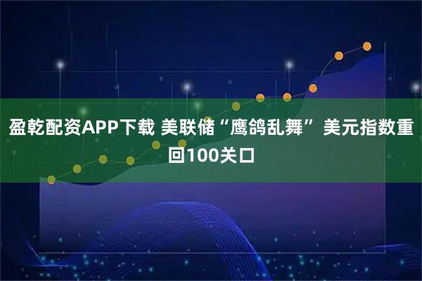 盈乾配资APP下载 美联储“鹰鸽乱舞” 美元指数重回100关口
