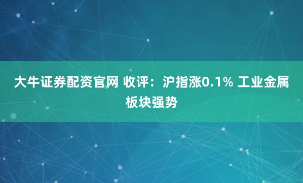大牛证券配资官网 收评：沪指涨0.1% 工业金属板块强势