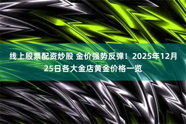 线上股票配资炒股 金价强势反弹！2025年12月25日各大金店黄金价格一览