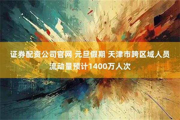 证券配资公司官网 元旦假期 天津市跨区域人员流动量预计1400万人次