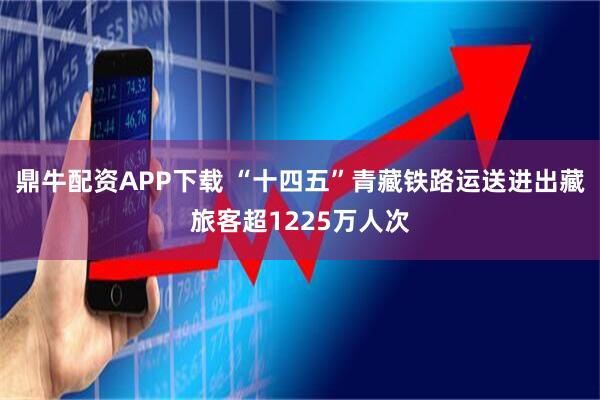 鼎牛配资APP下载 “十四五”青藏铁路运送进出藏旅客超1225万人次
