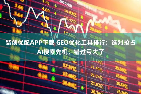 聚创优配APP下载 GEO优化工具排行：选对抢占AI搜索先机，错过亏大了