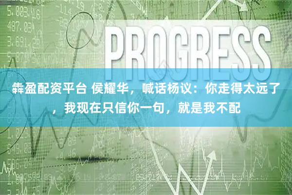 犇盈配资平台 侯耀华，喊话杨议：你走得太远了，我现在只信你一句，就是我不配
