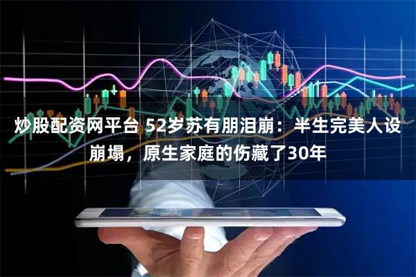 炒股配资网平台 52岁苏有朋泪崩：半生完美人设崩塌，原生家庭的伤藏了30年