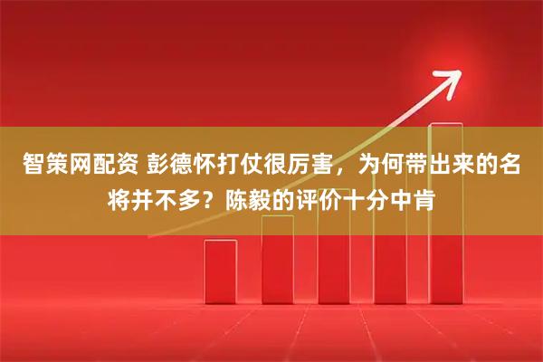智策网配资 彭德怀打仗很厉害，为何带出来的名将并不多？陈毅的评价十分中肯