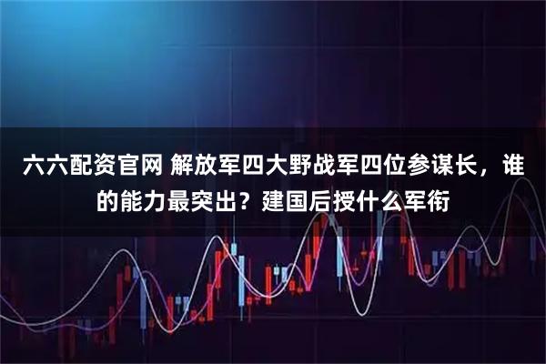 六六配资官网 解放军四大野战军四位参谋长，谁的能力最突出？建国后授什么军衔