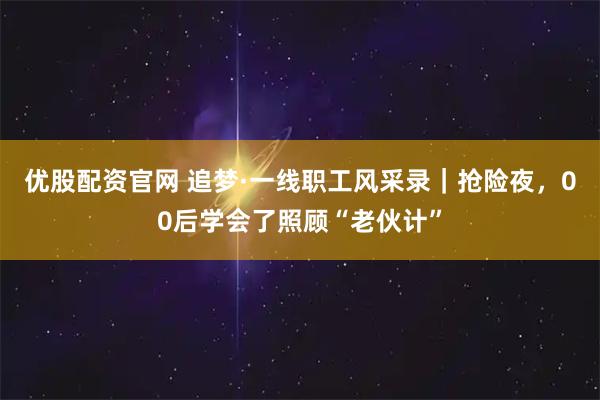 优股配资官网 追梦·一线职工风采录｜抢险夜，00后学会了照顾“老伙计”