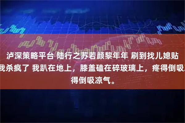 泸深策略平台 陆行之苏若颜黎年年 刷到找儿媳贴后，我杀疯了 我趴在地上，膝盖磕在碎玻璃上，疼得倒吸凉气。