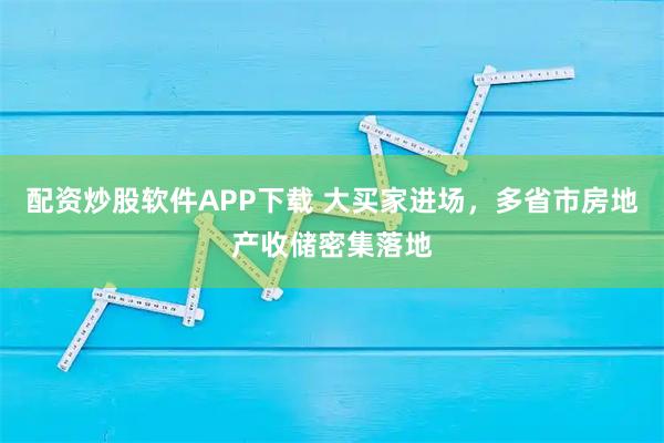 配资炒股软件APP下载 大买家进场，多省市房地产收储密集落地