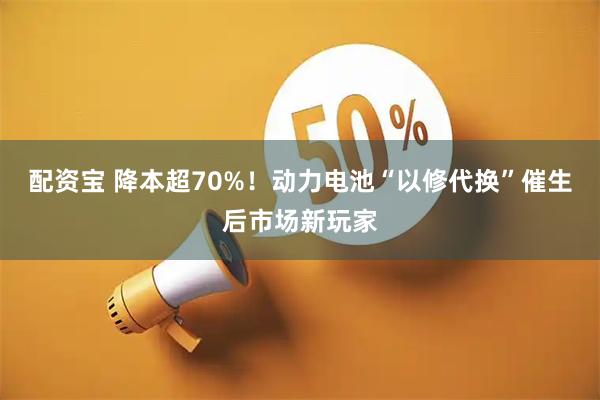 配资宝 降本超70%！动力电池“以修代换”催生后市场新玩家
