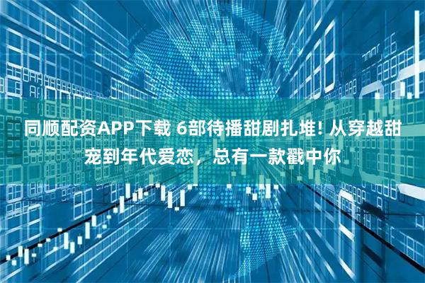 同顺配资APP下载 6部待播甜剧扎堆! 从穿越甜宠到年代爱恋，总有一款戳中你