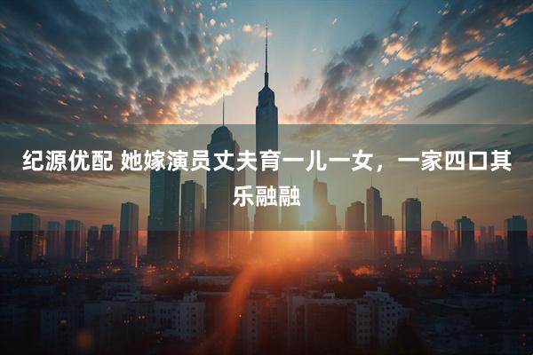 纪源优配 她嫁演员丈夫育一儿一女，一家四口其乐融融
