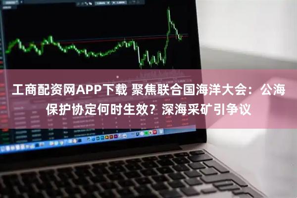 工商配资网APP下载 聚焦联合国海洋大会：公海保护协定何时生效？深海采矿引争议