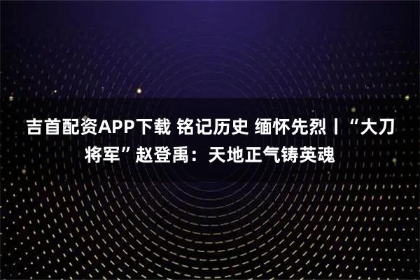 吉首配资APP下载 铭记历史 缅怀先烈丨“大刀将军”赵登禹：天地正气铸英魂