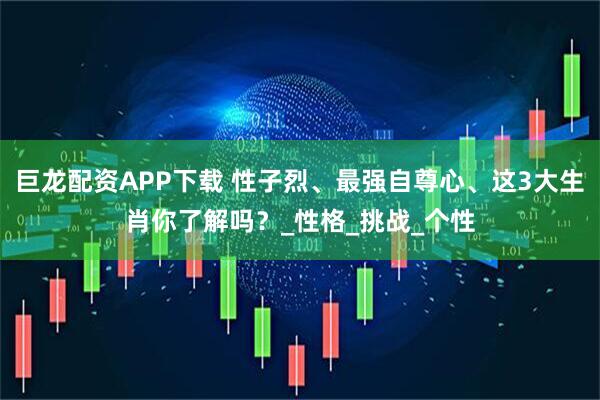 巨龙配资APP下载 性子烈、最强自尊心、这3大生肖你了解吗？_性格_挑战_个性