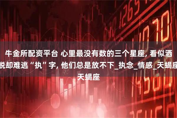牛金所配资平台 心里最没有数的三个星座, 看似洒脱却难逃“执”字, 他们总是放不下_执念_情感_天蝎座