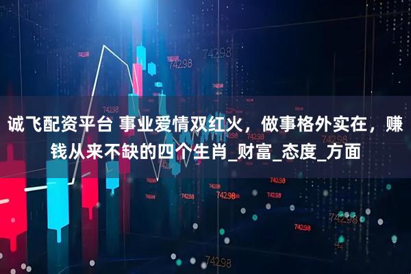 诚飞配资平台 事业爱情双红火，做事格外实在，赚钱从来不缺的四个生肖_财富_态度_方面