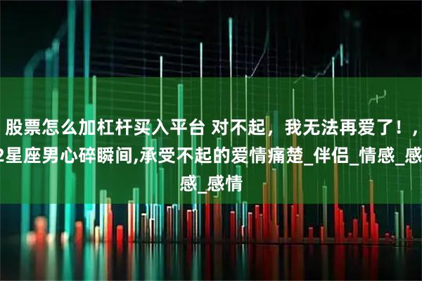 股票怎么加杠杆买入平台 对不起，我无法再爱了！,12星座男心碎瞬间,承受不起的爱情痛楚_伴侣_情感_感情