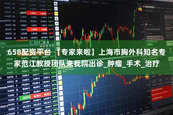 658配资平台 【专家来啦】上海市胸外科知名专家范江教授团队来我院出诊_肿瘤_手术_治疗