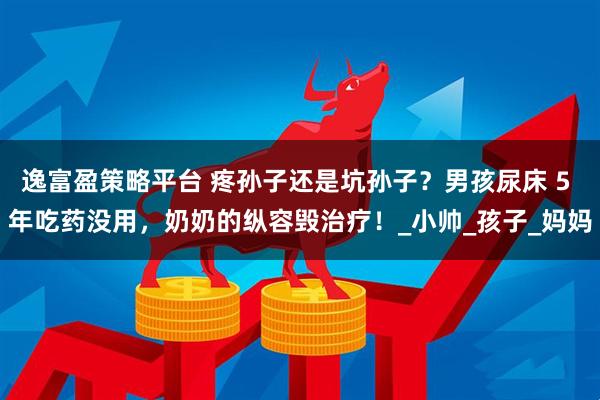 逸富盈策略平台 疼孙子还是坑孙子？男孩尿床 5 年吃药没用，奶奶的纵容毁治疗！_小帅_孩子_妈妈