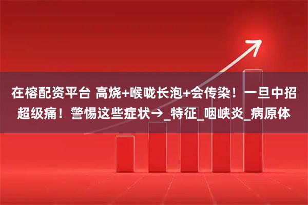 在榕配资平台 高烧+喉咙长泡+会传染！一旦中招超级痛！警惕这些症状→_特征_咽峡炎_病原体