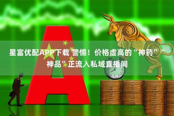 星富优配APP下载 警惕！价格虚高的“神药”“神品”正流入私域直播间