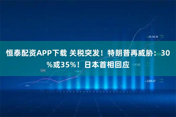 恒泰配资APP下载 关税突发！特朗普再威胁：30%或35%！日本首相回应