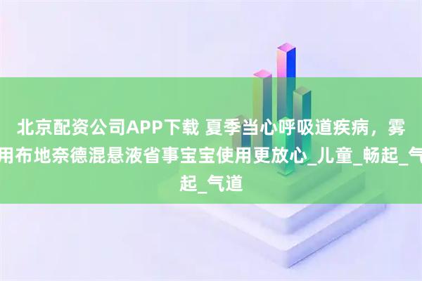 北京配资公司APP下载 夏季当心呼吸道疾病，雾化用布地奈德混悬液省事宝宝使用更放心_儿童_畅起_气道