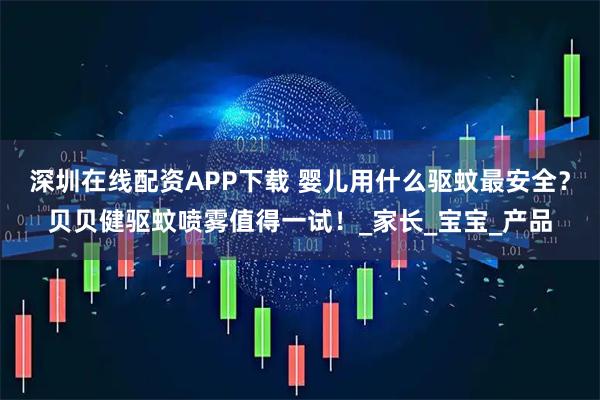 深圳在线配资APP下载 婴儿用什么驱蚊最安全？贝贝健驱蚊喷雾值得一试！_家长_宝宝_产品