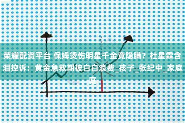 荣耀配资平台 保姆烫伤明星千金竟隐瞒？杜星霖含泪控诉：黄金急救期被白白浪费_孩子_张纪中_家庭